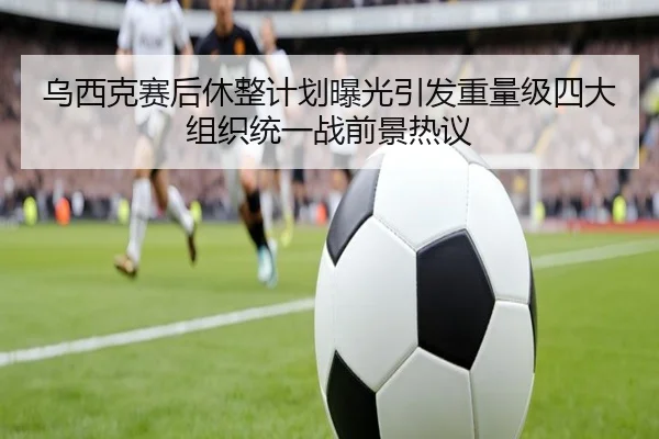 乌西克赛后休整计划曝光引发重量级四大组织统一战前景热议