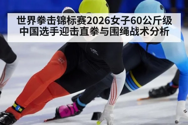 世界拳击锦标赛2026女子60公斤级中国选手迎击直拳与围绳战术分析