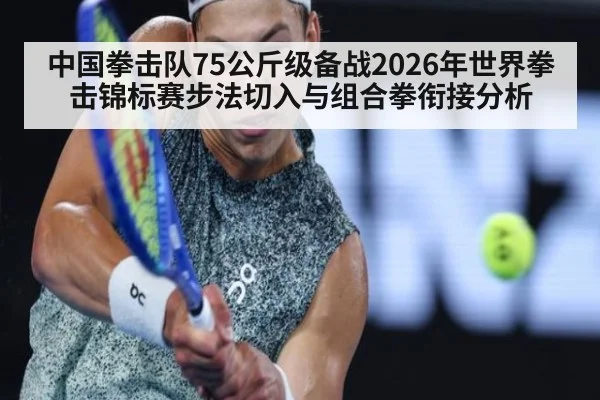 中国拳击队75公斤级备战2026年世界拳击锦标赛步法切入与组合拳衔接分析