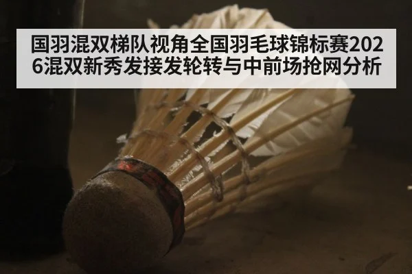 国羽混双梯队视角全国羽毛球锦标赛2026混双新秀发接发轮转与中前场抢网分析