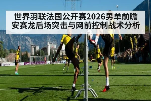 世界羽联法国公开赛2026男单前瞻 安赛龙后场突击与网前控制战术分析