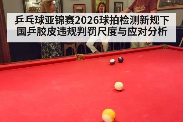 乒乓球亚锦赛2026球拍检测新规下国乒胶皮违规判罚尺度与应对分析